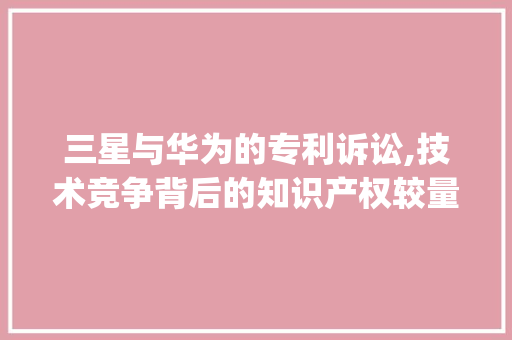 三星与华为的专利诉讼,技术竞争背后的知识产权较量(三星与华为诉讼) 手机电脑