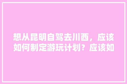 想从昆明自驾去川西，应该如何制定游玩计划？应该如何选择路线,云南旅游攻略策划书范文 想从昆明自驾去川西，应该如何制定游玩计划？应该如何选择路线,云南旅游攻略策划书范文 旅游攻略