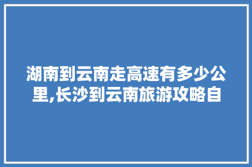 湖南到云南走高速有多少公里,长沙到云南旅游攻略自驾游 湖南到云南走高速有多少公里,长沙到云南旅游攻略自驾游 汽车常识
