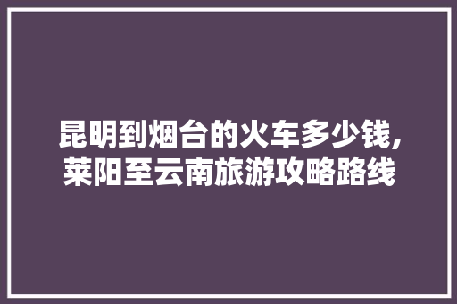 昆明到烟台的火车多少钱,莱阳至云南旅游攻略路线 昆明到烟台的火车多少钱,莱阳至云南旅游攻略路线 健康母婴