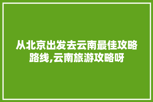 从北京出发去云南最佳攻略路线,云南旅游攻略呀 从北京出发去云南最佳攻略路线,云南旅游攻略呀 教育法律