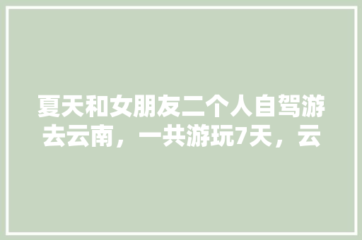 夏天和女朋友二个人自驾游去云南，一共游玩7天，云南有什么好的景点和攻略推荐,云南旅游攻略二天自由行多少钱 夏天和女朋友二个人自驾游去云南，一共游玩7天，云南有什么好的景点和攻略推荐,云南旅游攻略二天自由行多少钱 手机电脑