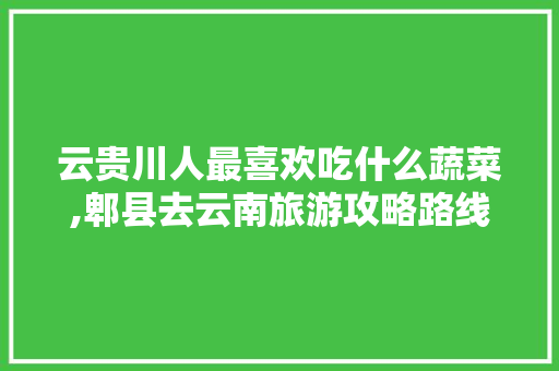 云贵川人最喜欢吃什么蔬菜,郫县去云南旅游攻略路线 云贵川人最喜欢吃什么蔬菜,郫县去云南旅游攻略路线 汽车常识