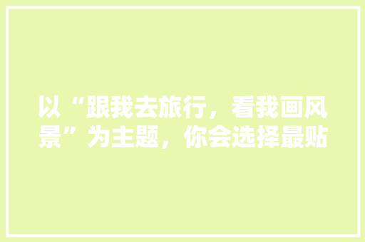 以“跟我去旅行，看我画风景”为主题，你会选择最贴切的领域吗,云南旅游攻略图画高清版 以“跟我去旅行，看我画风景”为主题，你会选择最贴切的领域吗,云南旅游攻略图画高清版 教育法律