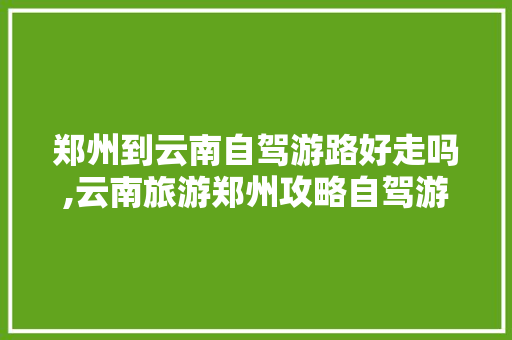 郑州到云南自驾游路好走吗,云南旅游郑州攻略自驾游路线 郑州到云南自驾游路好走吗,云南旅游郑州攻略自驾游路线 手机电脑