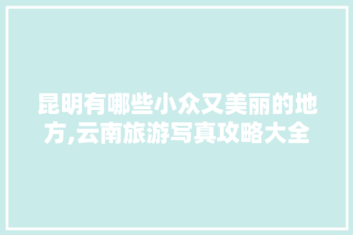 昆明有哪些小众又美丽的地方,云南旅游写真攻略大全 昆明有哪些小众又美丽的地方,云南旅游写真攻略大全 旅游攻略