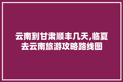 云南到甘肃顺丰几天,临夏去云南旅游攻略路线图 云南到甘肃顺丰几天,临夏去云南旅游攻略路线图 时尚穿搭