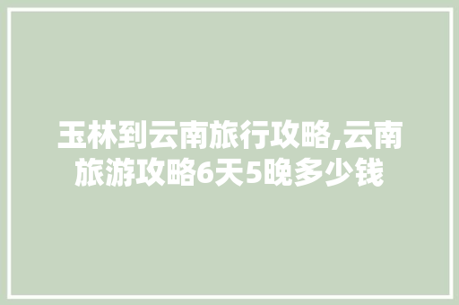 玉林到云南旅行攻略,云南旅游攻略6天5晚多少钱 玉林到云南旅行攻略,云南旅游攻略6天5晚多少钱 旅游攻略