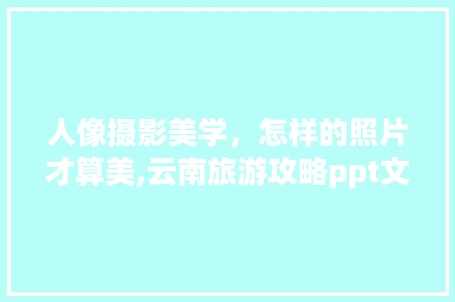 人像摄影美学，怎样的照片才算美,云南旅游攻略ppt文库版免费下载 人像摄影美学，怎样的照片才算美,云南旅游攻略ppt文库版免费下载 健康母婴