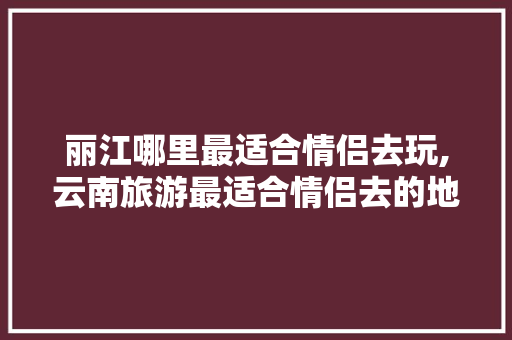 丽江哪里最适合情侣去玩,云南旅游最适合情侣去的地方 丽江哪里最适合情侣去玩,云南旅游最适合情侣去的地方 健康母婴