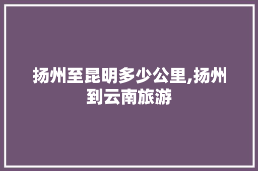 扬州至昆明多少公里,扬州到云南旅游 扬州至昆明多少公里,扬州到云南旅游 美食菜谱