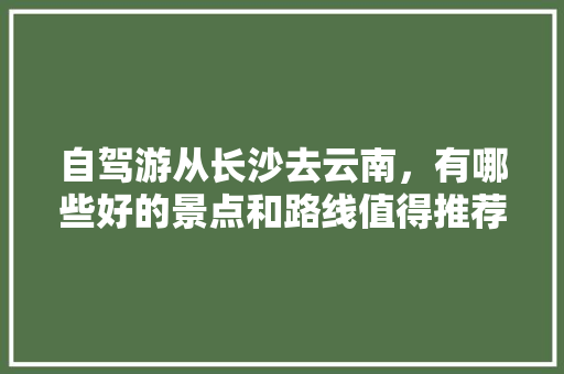 自驾游从长沙去云南，有哪些好的景点和路线值得推荐,长沙和云南旅游路线攻略图 自驾游从长沙去云南，有哪些好的景点和路线值得推荐,长沙和云南旅游路线攻略图 美食菜谱