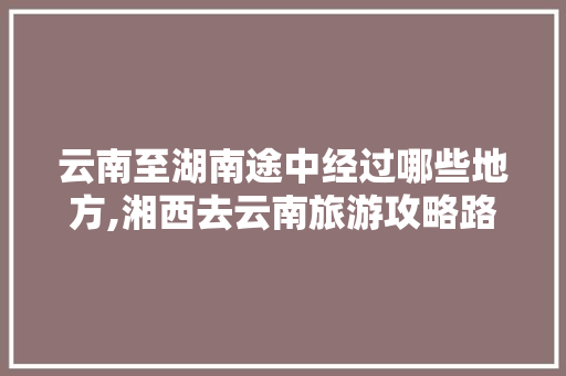 云南至湖南途中经过哪些地方,湘西去云南旅游攻略路线 云南至湖南途中经过哪些地方,湘西去云南旅游攻略路线 教育法律
