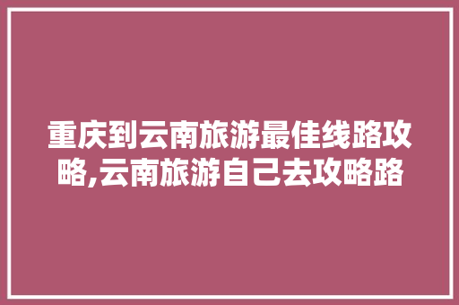 重庆到云南旅游最佳线路攻略,云南旅游自己去攻略路线 重庆到云南旅游最佳线路攻略,云南旅游自己去攻略路线 教育法律
