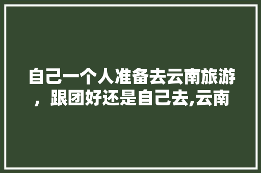 自己一个人准备去云南旅游，跟团好还是自己去,云南旅游跟团旅游攻略图片 自己一个人准备去云南旅游，跟团好还是自己去,云南旅游跟团旅游攻略图片 美食菜谱