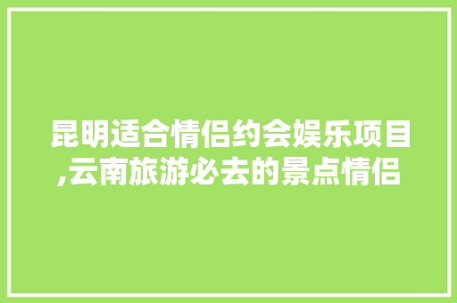 昆明适合情侣约会娱乐项目,云南旅游必去的景点情侣 昆明适合情侣约会娱乐项目,云南旅游必去的景点情侣 教育法律