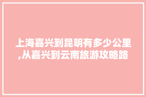 上海嘉兴到昆明有多少公里,从嘉兴到云南旅游攻略路线 上海嘉兴到昆明有多少公里,从嘉兴到云南旅游攻略路线 汽车常识