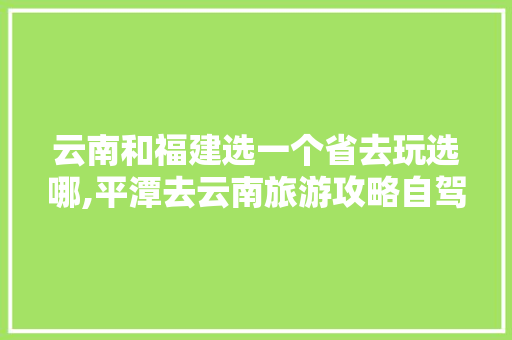 云南和福建选一个省去玩选哪,平潭去云南旅游攻略自驾路线 云南和福建选一个省去玩选哪,平潭去云南旅游攻略自驾路线 时尚穿搭