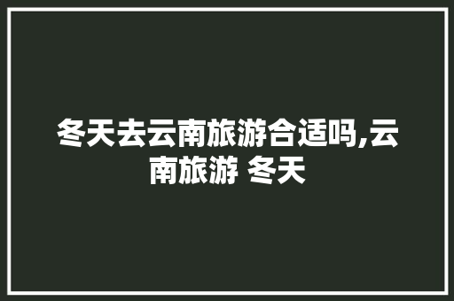 冬天去云南旅游合适吗,云南旅游 冬天 冬天去云南旅游合适吗,云南旅游 冬天 手机电脑