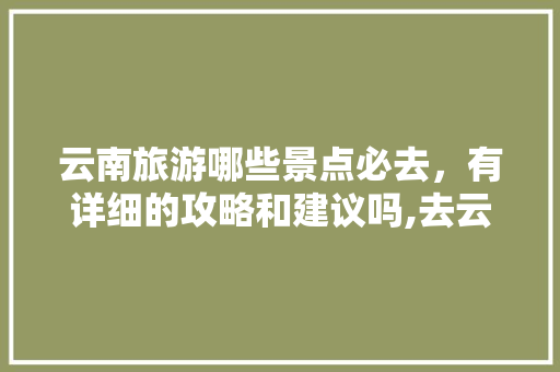 云南旅游哪些景点必去，有详细的攻略和建议吗,去云南旅游旅行攻略大全图片 云南旅游哪些景点必去，有详细的攻略和建议吗,去云南旅游旅行攻略大全图片 时尚穿搭