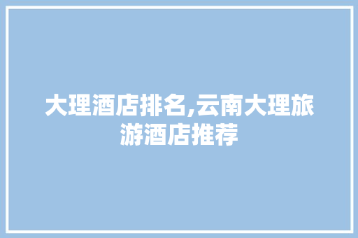 大理酒店排名,云南大理旅游酒店推荐 大理酒店排名,云南大理旅游酒店推荐 时尚穿搭