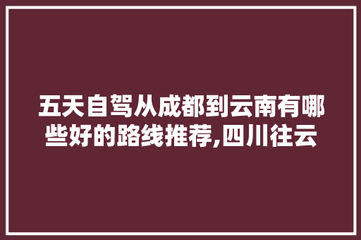 五天自驾从成都到云南有哪些好的路线推荐,四川往云南旅游路线攻略图 五天自驾从成都到云南有哪些好的路线推荐,四川往云南旅游路线攻略图 手机电脑