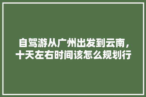自驾游从广州出发到云南，十天左右时间该怎么规划行程,广东去云南旅游穷游攻略图 自驾游从广州出发到云南，十天左右时间该怎么规划行程,广东去云南旅游穷游攻略图 汽车常识