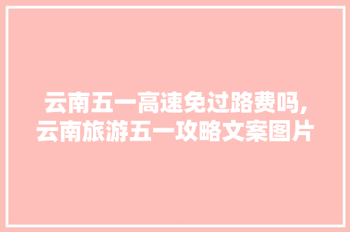 云南五一高速免过路费吗,云南旅游五一攻略文案图片 云南五一高速免过路费吗,云南旅游五一攻略文案图片 时尚穿搭