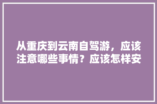 从重庆到云南自驾游，应该注意哪些事情？应该怎样安排路线,重庆去云南旅游攻略图文大全 从重庆到云南自驾游，应该注意哪些事情？应该怎样安排路线,重庆去云南旅游攻略图文大全 健康母婴