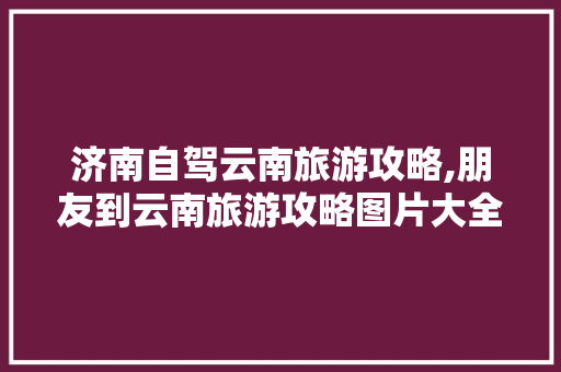 济南自驾云南旅游攻略,朋友到云南旅游攻略图片大全 济南自驾云南旅游攻略,朋友到云南旅游攻略图片大全 健康母婴