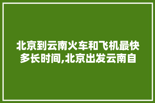 北京到云南火车和飞机最快多长时间,北京出发云南自驾游攻略 北京到云南火车和飞机最快多长时间,北京出发云南自驾游攻略 汽车常识