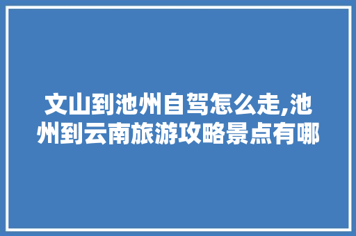 文山到池州自驾怎么走,池州到云南旅游攻略景点有哪些 文山到池州自驾怎么走,池州到云南旅游攻略景点有哪些 美食菜谱