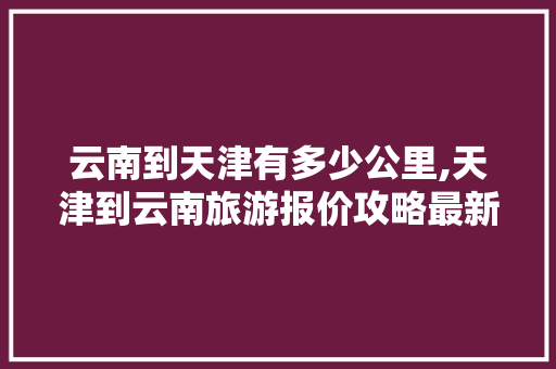 云南到天津有多少公里,天津到云南旅游报价攻略最新 云南到天津有多少公里,天津到云南旅游报价攻略最新 旅游攻略