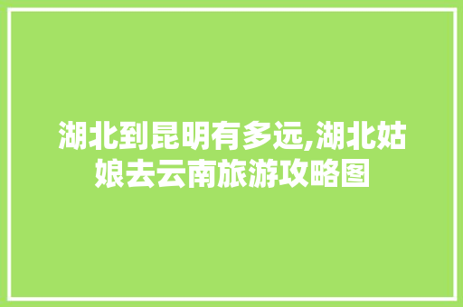 湖北到昆明有多远,湖北姑娘去云南旅游攻略图 湖北到昆明有多远,湖北姑娘去云南旅游攻略图 时尚穿搭