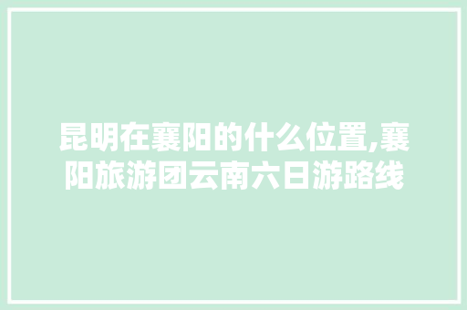 昆明在襄阳的什么位置,襄阳旅游团云南六日游路线 昆明在襄阳的什么位置,襄阳旅游团云南六日游路线 健康母婴