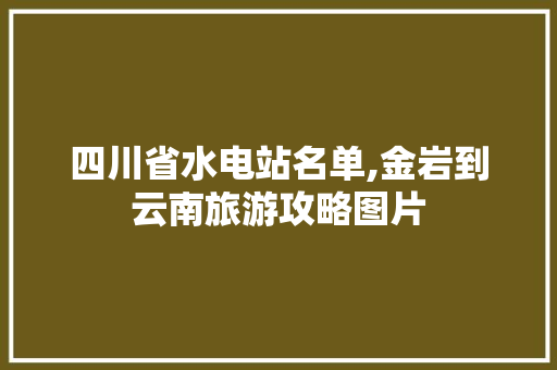 四川省水电站名单,金岩到云南旅游攻略图片 四川省水电站名单,金岩到云南旅游攻略图片 教育法律