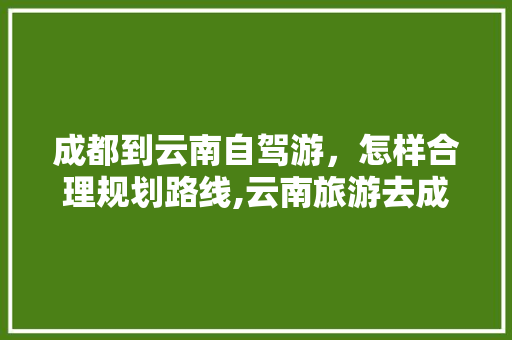 成都到云南自驾游，怎样合理规划路线,云南旅游去成都攻略路线 成都到云南自驾游，怎样合理规划路线,云南旅游去成都攻略路线 旅游攻略