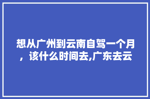 想从广州到云南自驾一个月，该什么时间去,广东去云南最佳路线 想从广州到云南自驾一个月，该什么时间去,广东去云南最佳路线 教育法律