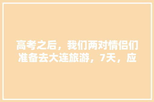 高考之后，我们两对情侣们准备去大连旅游，7天，应该去哪里,7月山东旅游攻略 高考之后，我们两对情侣们准备去大连旅游，7天，应该去哪里,7月山东旅游攻略 教育法律
