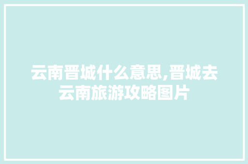 云南晋城什么意思,晋城去云南旅游攻略图片 云南晋城什么意思,晋城去云南旅游攻略图片 美食菜谱