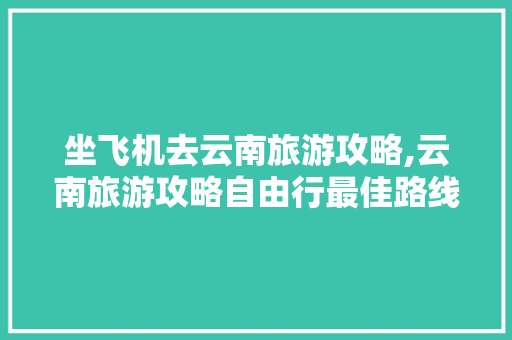 坐飞机去云南旅游攻略,云南旅游攻略自由行最佳路线 坐飞机去云南旅游攻略,云南旅游攻略自由行最佳路线 手机电脑