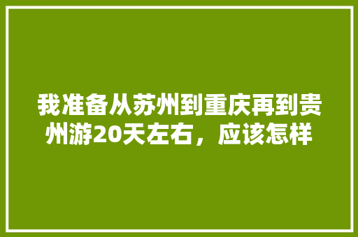 我准备从苏州到重庆再到贵州游20天左右，应该怎样规划线路,武隆到云南旅游攻略路线图 我准备从苏州到重庆再到贵州游20天左右，应该怎样规划线路,武隆到云南旅游攻略路线图 健康母婴