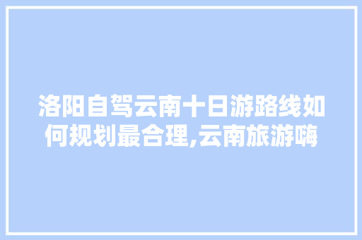 洛阳自驾云南十日游路线如何规划最合理,云南旅游嗨玩攻略图片大全 洛阳自驾云南十日游路线如何规划最合理,云南旅游嗨玩攻略图片大全 健康母婴