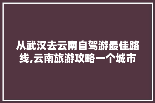 从武汉去云南自驾游最佳路线,云南旅游攻略一个城市多少钱 从武汉去云南自驾游最佳路线,云南旅游攻略一个城市多少钱 时尚穿搭