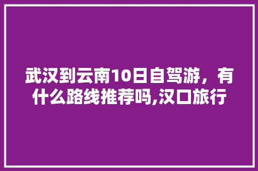 武汉到云南10日自驾游，有什么路线推荐吗,汉口旅行攻略 武汉到云南10日自驾游，有什么路线推荐吗,汉口旅行攻略 健康母婴
