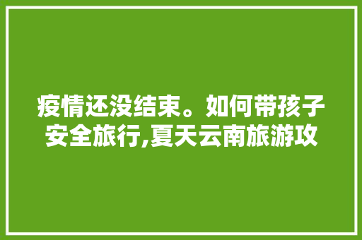 疫情还没结束。如何带孩子安全旅行,夏天云南旅游攻略带小孩去可以吗 疫情还没结束。如何带孩子安全旅行,夏天云南旅游攻略带小孩去可以吗 美食菜谱