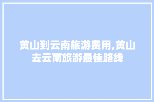 黄山到云南旅游费用,黄山去云南旅游最佳路线 黄山到云南旅游费用,黄山去云南旅游最佳路线 时尚穿搭