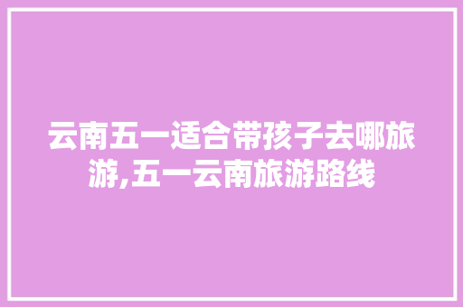 云南五一适合带孩子去哪旅游,五一云南旅游路线 云南五一适合带孩子去哪旅游,五一云南旅游路线 汽车常识