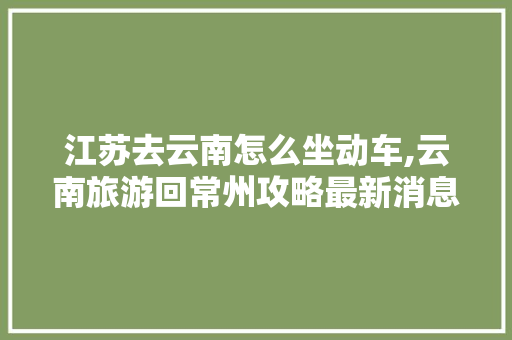 江苏去云南怎么坐动车,云南旅游回常州攻略最新消息 江苏去云南怎么坐动车,云南旅游回常州攻略最新消息 时尚穿搭
