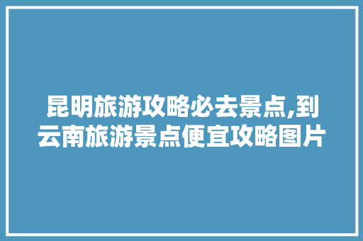 昆明旅游攻略必去景点,到云南旅游景点便宜攻略图片 昆明旅游攻略必去景点,到云南旅游景点便宜攻略图片 汽车常识